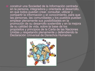 construir una Sociedad de la Información centrada en la persona, integradora y orientada al desarrollo, en que todos puedan crear, consultar, utilizar y compartir la información y el conocimiento, para que las personas, las comunidades y los pueblos puedan emplear plenamente sus posibilidades en la promoción de su desarrollo sostenible y en la mejora de su calidad de vida, sobre la base de los propósitos y principios de la Carta de las Naciones Unidas y respetando plenamente y defendiendo la Declaración Universal de Derechos Humanos 