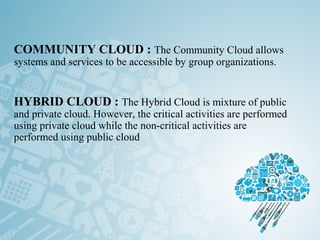 COMMUNITY CLOUD : The Community Cloud allows
systems and services to be accessible by group organizations.
 
HYBRID CLOUD : The Hybrid Cloud is mixture of public
and private cloud. However, the critical activities are performed
using private cloud while the non-critical activities are
performed using public cloud
 