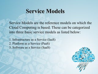 Service ModelsService Models
 
Service Models are the reference models on which the
Cloud Computing is based. These can be categorized
into three basic service models as listed below:
1. Infrastructure as a Service (IaaS)
2. Platform as a Service (PaaS)
3. Software as a Service (SaaS)
 