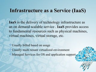 Infrastructure as a Service (IaaS)Infrastructure as a Service (IaaS)
IaaS is the delivery of technology infrastructure as
an on demand scalable service . IaaS provides access
to fundamental resources such as physical machines,
virtual machines, virtual storage, etc.
Usually billed based on usage
Usually multi tenant virtualized environment
Managed Services for OS and application support
 