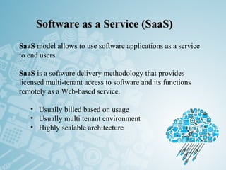 Software as a Service (SaaS)Software as a Service (SaaS)
SaaS model allows to use software applications as a service
to end users.
SaaS is a software delivery methodology that provides
licensed multi-tenant access to software and its functions
remotely as a Web-based service.
• Usually billed based on usage
• Usually multi tenant environment
• Highly scalable architecture
 