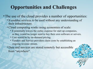 Opportunities and Challenges
•The use of the cloud provides a number of opportunities:
• It enables services to be used without any understanding of
their infrastructure.
• Cloud computing works using economies of scale:
• It potentially lowers the outlay expense for start up companies,
as they would no longer need to buy their own software or servers.
• Cost would be by on-demand pricing.
• Vendors and Service providers claim costs by establishing an
ongoing revenue stream.
• Data and services are stored remotely but accessible
from “anywhere”.
20
 
