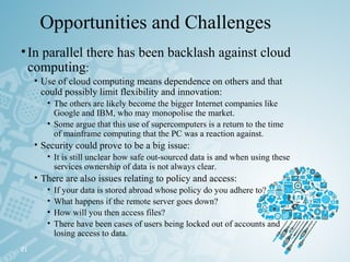 Opportunities and Challenges
•In parallel there has been backlash against cloud
computing:
• Use of cloud computing means dependence on others and that
could possibly limit flexibility and innovation:
• The others are likely become the bigger Internet companies like
Google and IBM, who may monopolise the market.
• Some argue that this use of supercomputers is a return to the time
of mainframe computing that the PC was a reaction against.
• Security could prove to be a big issue:
• It is still unclear how safe out-sourced data is and when using these
services ownership of data is not always clear.
• There are also issues relating to policy and access:
• If your data is stored abroad whose policy do you adhere to?
• What happens if the remote server goes down?
• How will you then access files?
• There have been cases of users being locked out of accounts and
losing access to data.
21
 