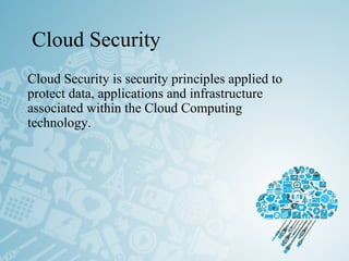 Cloud Security
Cloud Security is security principles applied to
protect data, applications and infrastructure
associated within the Cloud Computing
technology.
 