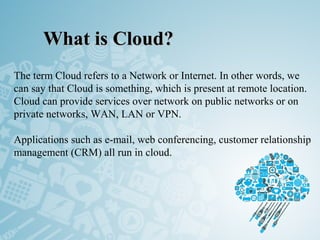 What is Cloud?What is Cloud?
The term Cloud refers to a Network or Internet. In other words, we
can say that Cloud is something, which is present at remote location.
Cloud can provide services over network on public networks or on
private networks, WAN, LAN or VPN.
Applications such as e-mail, web conferencing, customer relationship
management (CRM) all run in cloud.
 