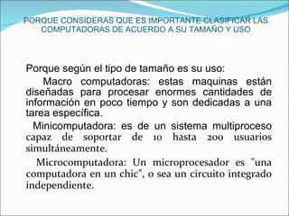 PORQUE CONSIDERAS QUE ES IMPORTANTE CLASIFICAR LAS COMPUTADORAS DE ACUERDO A SU TAMAÑO Y USO Porque según el tipo de tamaño es su uso: Macro computadoras: estas maquinas están diseñadas para procesar enormes cantidades de información en poco tiempo y son dedicadas a una tarea específica. Minicomputadora: es de un sistema multiproceso  capaz de soportar de 10 hasta 200 usuarios simultáneamente. Microcomputadora: Un microprocesador es "una computadora en un chic", o sea un circuito integrado independiente. 