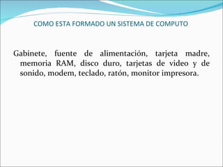 COMO ESTA FORMADO UN SISTEMA DE COMPUTO Gabinete, fuente de alimentación, tarjeta madre, memoria RAM, disco duro, tarjetas de video y de sonido, modem, teclado, ratón, monitor impresora. 