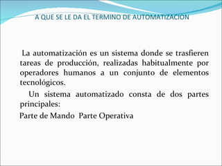 A QUE SE LE DA EL TERMINO DE AUTOMATIZACION La automatización es un sistema donde se trasfieren tareas de producción, realizadas habitualmente por operadores humanos a un conjunto de elementos tecnológicos.   Un sistema automatizado consta de dos partes principales:     Parte de Mando  Parte Operativa 