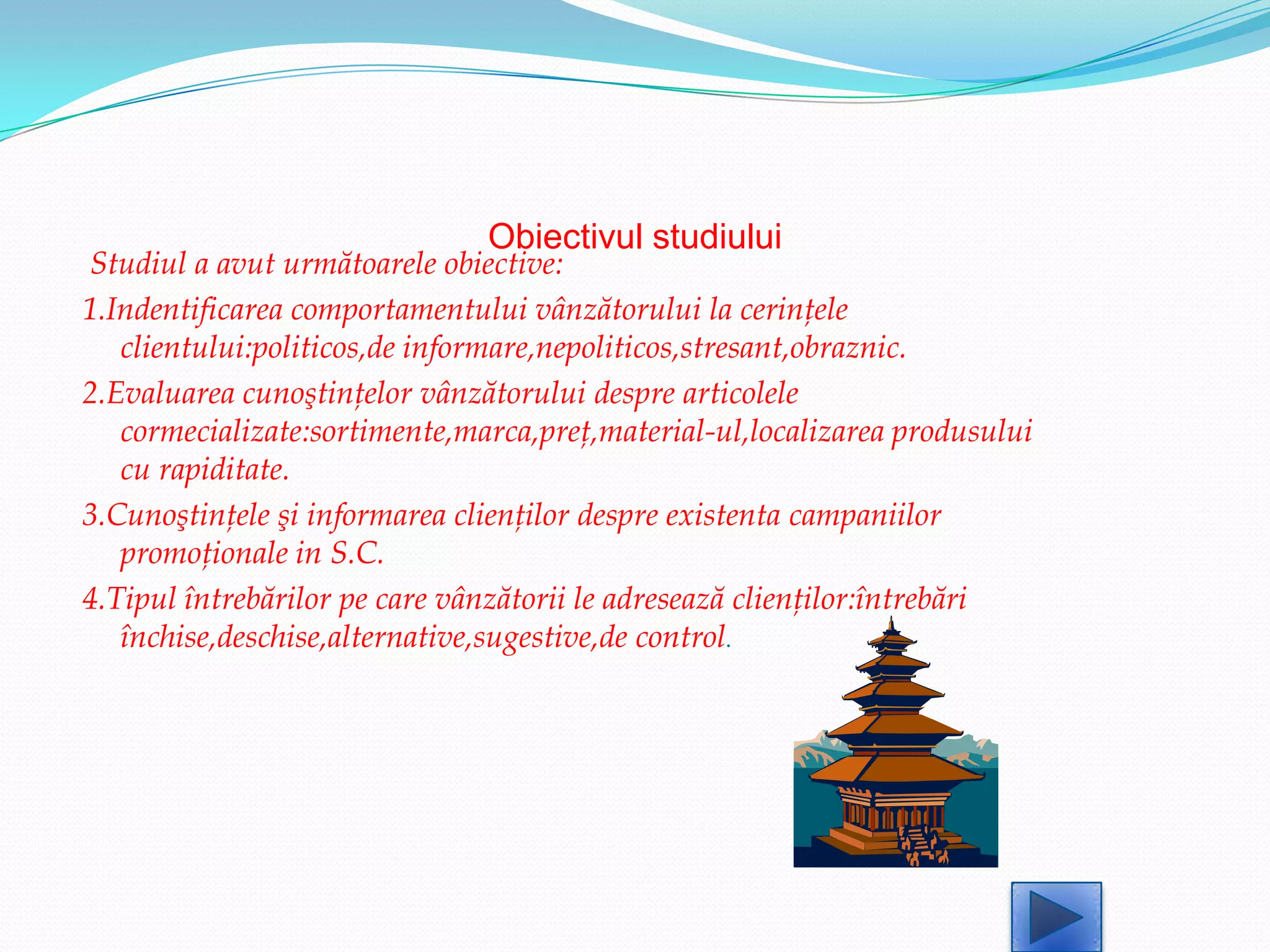 Obiectivul studiului
Studiul a avut următoarele obiective:
1.Indentificarea comportamentului vânzătorului la cerinţele
   clientului:politicos,de informare,nepoliticos,stresant,obraznic.
2.Evaluarea cunoştinţelor vânzătorului despre articolele
   cormecializate:sortimente,marca,preţ,material-ul,localizarea produsului
   cu rapiditate.
3.Cunoştinţele şi informarea clienţilor despre existenta campaniilor
   promoţionale in S.C.
4.Tipul întrebărilor pe care vânzătorii le adresează clienţilor:întrebări
   închise,deschise,alternative,sugestive,de control.
 