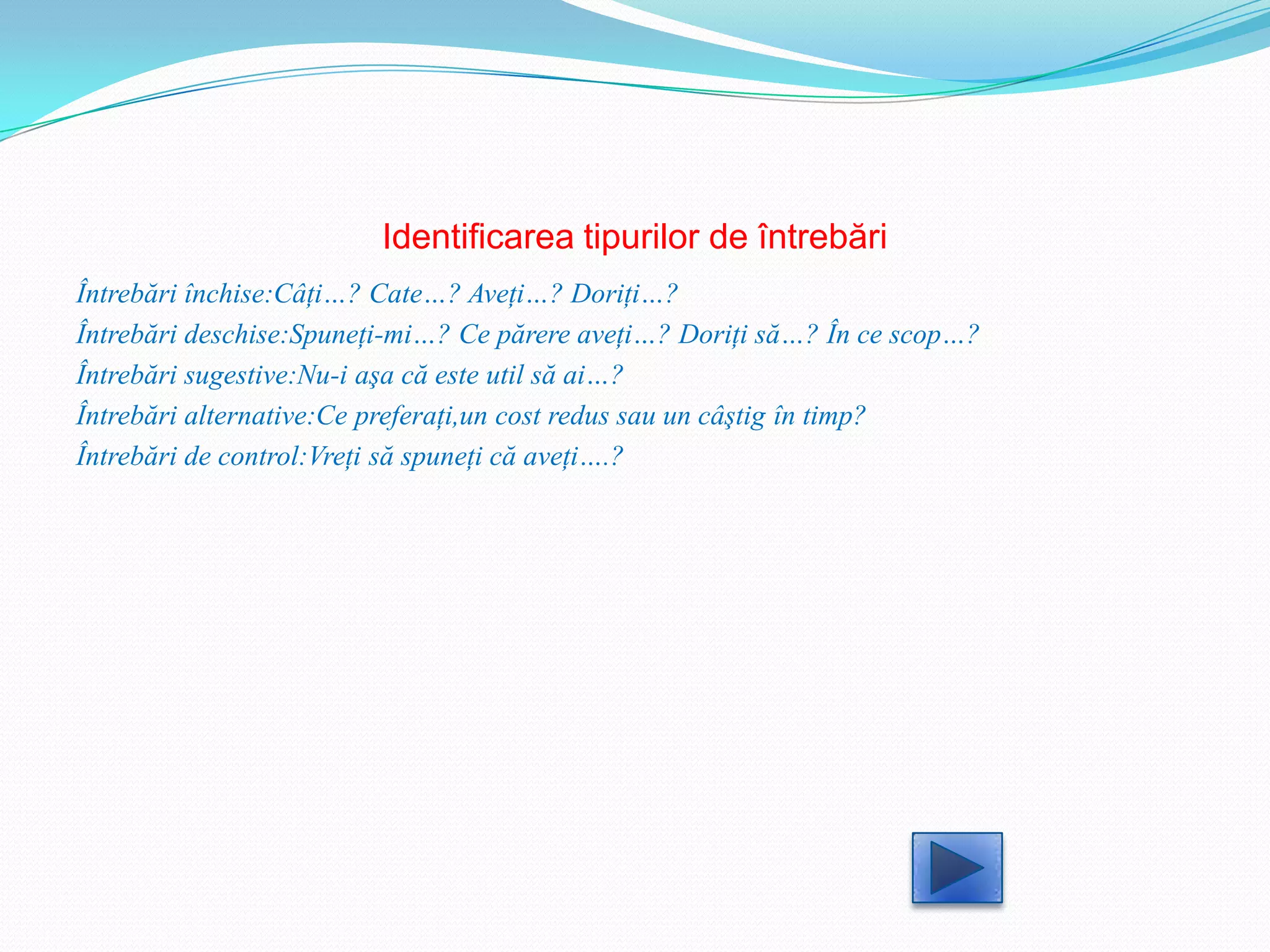 Identificarea tipurilor de întrebări
Întrebări închise:Câţi…? Cate…? Aveţi…? Doriţi…?
Întrebări deschise:Spuneţi-mi…? Ce părere aveţi…? Doriţi să…? În ce scop…?
Întrebări sugestive:Nu-i aşa că este util să ai…?
Întrebări alternative:Ce preferaţi,un cost redus sau un câştig în timp?
Întrebări de control:Vreţi să spuneţi că aveţi….?
 