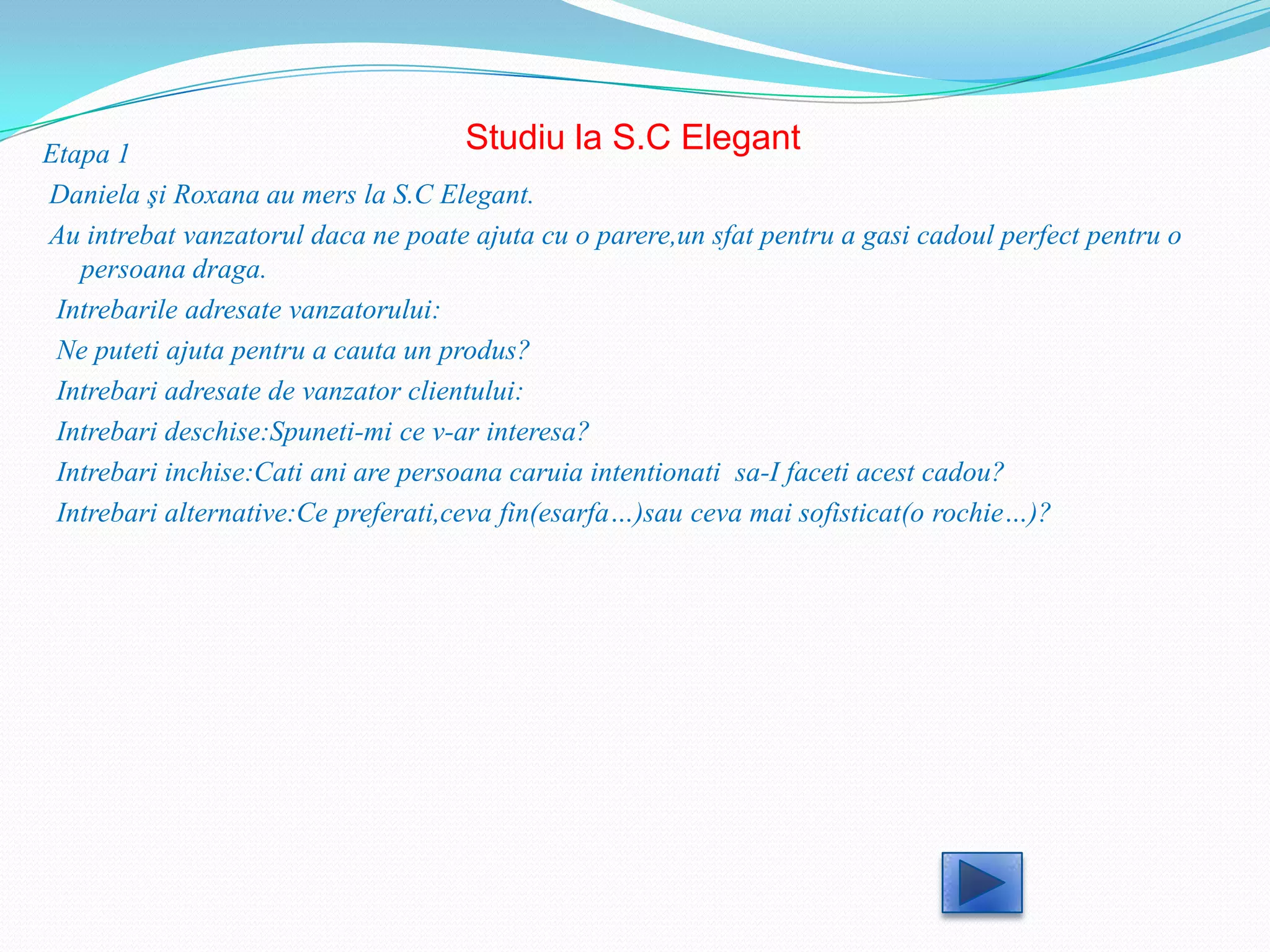 Etapa 1                               Studiu la S.C Elegant
Daniela şi Roxana au mers la S.C Elegant.
Au intrebat vanzatorul daca ne poate ajuta cu o parere,un sfat pentru a gasi cadoul perfect pentru o
   persoana draga.
 Intrebarile adresate vanzatorului:
 Ne puteti ajuta pentru a cauta un produs?
 Intrebari adresate de vanzator clientului:
 Intrebari deschise:Spuneti-mi ce v-ar interesa?
 Intrebari inchise:Cati ani are persoana caruia intentionati sa-I faceti acest cadou?
 Intrebari alternative:Ce preferati,ceva fin(esarfa…)sau ceva mai sofisticat(o rochie…)?
 
