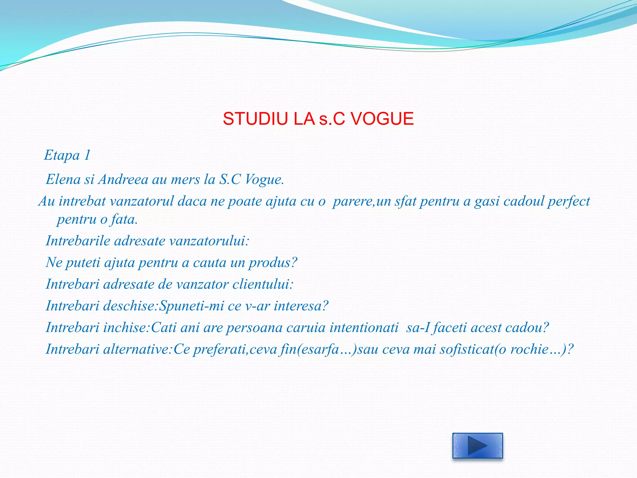 STUDIU LA s.C VOGUE
Etapa 1
 Elena si Andreea au mers la S.C Vogue.
Au intrebat vanzatorul daca ne poate ajuta cu o parere,un sfat pentru a gasi cadoul perfect
   pentru o fata.
 Intrebarile adresate vanzatorului:
 Ne puteti ajuta pentru a cauta un produs?
 Intrebari adresate de vanzator clientului:
 Intrebari deschise:Spuneti-mi ce v-ar interesa?
 Intrebari inchise:Cati ani are persoana caruia intentionati sa-I faceti acest cadou?
 Intrebari alternative:Ce preferati,ceva fin(esarfa…)sau ceva mai sofisticat(o rochie…)?
 