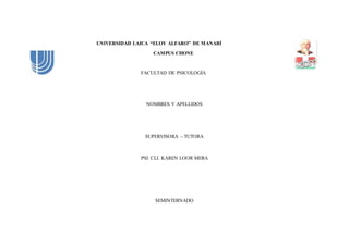 UNIVERSIDAD LAICA “ELOY ALFARO” DE MANABÍ 
CAMPUS CHONE 
FACULTAD DE PSICOLOGÍA 
NOMBRES Y APELLIDOS 
SUPERVISORA – TUTORA 
PSI. CLI. KAREN LOOR MERA 
SEMINTERNADO 
 