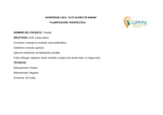 UNIVERSIDAD LAICA “ELOY ALFARO DE MANABI” 
PLANIFICACIÓN TERAPEUTICA 
NOMBRE DEL PACIENTE: Trinidad 
OBJETIVOS: (corto y largo plazo) 
Comenzar a trabajar la conducta más problemática 
Debilitar la conducta agresiva 
Aplicar la enseñanza de habilidades sociales 
Evitar enfoques negativos frente a familia o amigos (me tienes harto, no hagas esto) 
TÉCNICAS: 
Reforzamiento Positivo 
Reforzamiento Negativo 
Economía de Fichas 
 