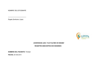 NOMBRE DEL ESTUDIANTE 
_______________________ 
Ángela Zambrano López 
UNIVERSIDAD LAICA “ELOY ALFARO DE MANABI” 
REGISTRO ANECDÓTICO DE SESIONES 
NOMBRE DEL PACIENTE: Trinidad 
FECHA: 24/ 08/ 2014 
 