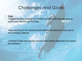 Challenges and Goals
• Goals:
  -I suggest that Roxy continues to maintain a positive relationship with users on
  social media networks and Roxy blog


   -Keep searching for the newest and best athletes that embody the Roxy spirit to
   drive marketing initiatives


   -Continue to make new business ventures which include collaboration and product
   line extensions
 