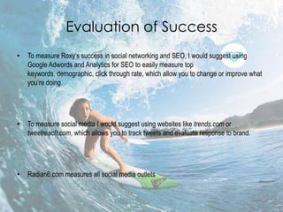 Evaluation of Success
•   To measure Roxy’s success in social networking and SEO, I would suggest using
    Google Adwords and Analytics for SEO to easily measure top
    keywords, demographic, click through rate, which allow you to change or improve what
    you’re doing.




•   To measure social media I would suggest using websites like trends.com or
    tweetreach.com, which allows you to track tweets and evaluate response to brand.




•   Radian6.com measures all social media outlets
 