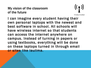 My vision of the classroom  of the future I can imagine every student having their own personal laptops with the newest and best software in school. All schools will have wireless internet so that students can access the internet anywhere on campus. Instead of turning in papers or using textbooks, everything will be done on these laptops turned in through email or sites like laulima. 