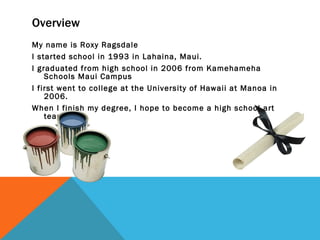 Overview My name is Roxy Ragsdale I started school in 1993 in Lahaina, Maui. I graduated from high school in 2006 from Kamehameha Schools Maui Campus I first went to college at the University of Hawaii at Manoa in 2006. When I finish my degree, I hope to become a high school art teacher. 