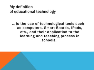My definition  of educational technology …  is the use of technological tools such as computers, Smart Boards, iPads, etc., and their application to the learning and teaching process in schools.  
