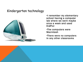 Kindergarten technology I remember my elementary school having a computer lab where we went maybe once a week and used KidPix! The computers were Macintosh  There were no computers in any other classrooms 