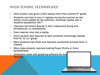 High school technology Each student was given a Dell laptop when they entered 9 th  grade Students only had to turn in laptops during the summer so the school could update all the software, otherwise laptop was in students possession 24/7 Teachers had Smart Boards in their classrooms along with whiteboards, no chalkboards Every teacher also had a laptop Every student was required to take computer technology classes from 9 th  to 11 th  grade Most students had iPods and teachers sometimes allowed them in classes Most class projects required making Power Points or Excel spreadsheets Computers came with graphing software for math classes like calculus 