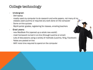 College technology Undergrad:  Dell laptop mostly used my computer to do research and write papers, not many of my classes used Laulima or required any work done on the computer Some on-line quizzes MyUH portal: grades, registering for classes, emailing teachers Grad years:  new MacBook Pro (opened up a whole new world!) most homework turned in on-line (through Laulima or email) Lots of discussions using a variety of methods (Laulima, Ning, Facebook) Notes are posted on-line WAY more time required to spend on the computer 