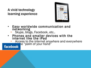 A vivid technology  learning experience Easy worldwide communication and networking Skype, blogs, Facebook, etc.. Phones and smaller devices with the internet like the iPad Access to the internet anywhere and everywhere in the “palm of your hand” 