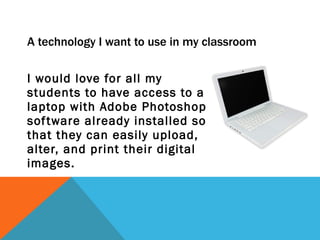 A technology I want to use in my classroom I would love for all my students to have access to a laptop with Adobe Photoshop software already installed so that they can easily upload, alter, and print their digital images. 