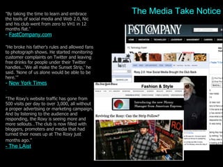 Media Takes Notice "By taking the time to learn and embrace the tools of social media and Web 2.0, Nic and his club went from zero to VH1 in 12 months flat. ”   -  FastCompany.com "He broke his father’s rules and allowed fans to photograph shows. He started monitoring customer complaints on Twitter and leaving free drinks for people under their Twitter handles...'We all make the Sunset Strip,' he said. 'None of us alone would be able to be here.'”  -  New York Times     "The Roxy's website traffic has gone from 500 visits per day to over 3,000, all without a proper advertising or marketing campaign. And by listening to the audience and responding, the Roxy is seeing more and more sellouts…The club is now filled with bloggers, promoters and media that had turned their noses up at The Roxy just months ago.”   - The LAist The Media Take Notice 