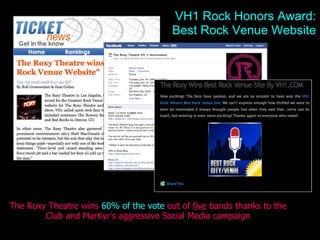 Roxy Wins VH1 The Roxy Theatre wins  60% of the vote  out of  five  bands thanks to the Club and MarKyr ’ s aggressive Social Media campaign VH1 Rock Honors Award: Best Rock Venue Website 