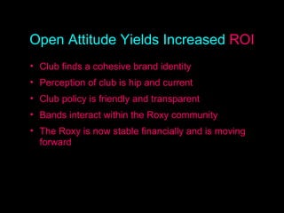 Open Attitude, Increased ROI Club finds a cohesive brand identity Perception of club is hip and current Club policy is friendly and transparent Bands interact within the Roxy community The Roxy is now stable financially and is moving forward Open Attitude Yields Increased  ROI 