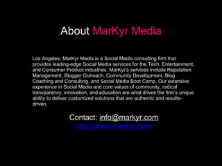 About Markyr Media Los Angeles, MarKyr Media is a Social Media consulting firm that provides leading-edge Social Media services for the Tech, Entertainment, and Consumer Product industries. MarKyr’s services include Reputation Management, Blogger Outreach, Community Development, Blog Coaching and Consulting, and Social Media Boot Camp. Our extensive experience in Social Media and core values of community, radical transparency, innovation, and education are what drives the firm’s unique ability to deliver customized solutions that are authentic and results-driven. Contact:  [email_address] http://www.markyr.com About   MarKyr Media 