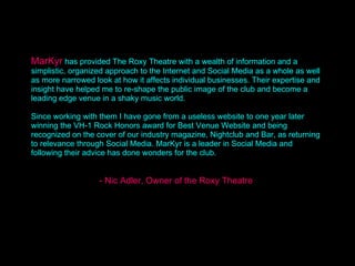 Quote MarKyr   has provided The Roxy Theatre with a wealth of information and a simplistic, organized approach to the Internet and Social Media as a whole as well as more narrowed look at how it affects individual businesses. Their expertise and insight have helped me to re-shape the public image of the club and become a leading edge venue in a shaky music world.  Since working with them I have gone from a useless website to one year later winning the VH-1 Rock Honors award for Best Venue Website and being recognized on the cover of our industry magazine, Nightclub and Bar, as returning to relevance through Social Media. MarKyr is a leader in Social Media and following their advice has done wonders for the club. - Nic Adler, Owner of the Roxy Theatre 