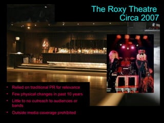 The Roxy Theatre  Circa 2007 Relied on traditional PR for relevance Few physical changes in past 10 years Little to no outreach to audiences or bands Outside media coverage prohibited   