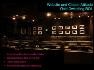 Dwindling ROI Loss of market share to other clubs Bands perceive club as “un-hip” Ticket sales down Financial change was imperative Website and Closed Attitude Yield Dwindling ROI  