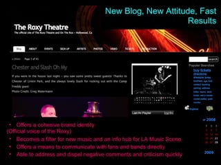 New Site, New Results Offers a cohesive brand identity  (Official voice of the Roxy)  Becomes a filter for new music and an info hub for LA Music Scene   Offers a means to communicate with fans and bands directly Able to address and dispel negative comments and criticism quickly New Blog, New Attitude, Fast Results 