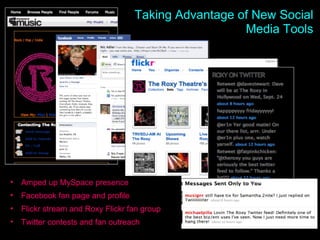 Roxy Social Outreach The Roxy Theatre on Facebook Taking Advantage of New Social Media Tools Amped up MySpace presence Facebook fan page and profile Flickr stream and Roxy Flickr fan group Twitter contests and fan outreach 