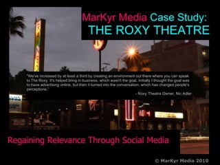 The Roxy Theatre Regaining Relevance Through Social Media cvgcfg MarKyr Media  Case Study:  THE ROXY THEATRE c © MarKyr Media 2010 &quot;We've increased by at least a third by creating an environment out there where you can speak to The Roxy. It's helped bring in business, which wasn't the goal. Initially I thought the goal was to have advertising online, but then it turned into the conversation, which has changed people's perceptions.”   - Roxy Theatre Owner, Nic Adler 