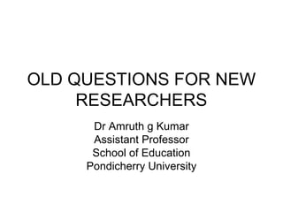OLD QUESTIONS FOR NEW 
RESEARCHERS 
Dr Amruth g Kumar 
Assistant Professor 
School of Education 
Pondicherry University 
 