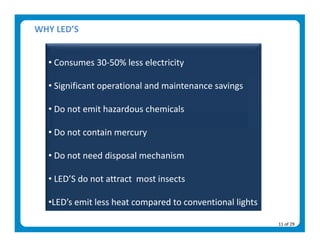WHY LED’S 

    
  • Consumes 30‐50% less electricity 
    
  • Significant operational and maintenance savings 
    
  • Do not emit hazardous chemicals 
    
  • Do not contain mercury 
    
  • Do not need disposal mechanism 
    
  • LED’S do not attract  most insects 
    
  •LED’s emit less heat compared to conventional lights 

                                                           11 of 29 
 