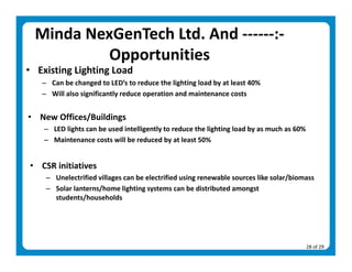 Minda NexGenTech Ltd. And ‐‐‐‐‐‐:‐ 
           Opportunities  
• Existing Lighting Load 
   – Can be changed to LED’s to reduce the lighting load by at least 40% 
   – Will also significantly reduce operation and maintenance costs 
    
• New Offices/Buildings 
    – LED lights can be used intelligently to reduce the lighting load by as much as 60% 
    – Maintenance costs will be reduced by at least 50% 
 
• CSR initiatives 
    – Unelectrified villages can be electrified using renewable sources like solar/biomass 
    – Solar lanterns/home lighting systems can be distributed amongst 
      students/households 




                                                                                        28 of 29 
 