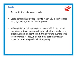 FACTS 

• Ash content in Indian coal is high 
   
• Coal's demand‐supply gap likely to reach 185 million tonnes 
  (MT) by 2017 against 137 MT at present. 
   
• Indian ports cannot take capsize vessels which carry more 
  cargo (can get only panamax freight: which are smaller and 
  expensive) and reduce the cost. Moreover the average time 
  taken by ships to load/unload at India ports is almost 96 
  hours, 10 times longer than in Hong Kong. 
 
