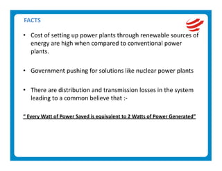 FACTS 

• Cost of setting up power plants through renewable sources of 
  energy are high when compared to conventional power 
  plants. 
   
• Government pushing for solutions like nuclear power plants  
   
• There are distribution and transmission losses in the system 
  leading to a common believe that :‐ 
 
“ Every Watt of Power Saved is equivalent to 2 Watts of Power Generated” 
 