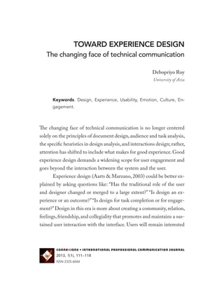 TOWARD EXPERIENCE DESIGN
The changing face of technical communication
Debopriyo Roy
University of Aizu
Keywords. Design, Experience, Usability, Emotion, Culture, En-
gagement.
The changing face of technical communication is no longer centered
solely on the principles of document design,audience and task analysis,
the specific heuristics in design analysis,and interactions design; rather,
attention has shifted to include what makes for good experience. Good
experience design demands a widening scope for user engagement and
goes beyond the interaction between the system and the user.
Experience design (Aarts & Marzano, 2003) could be better ex-
plained by asking questions like: “Has the traditional role of the user
and designer changed or merged to a large extent?” “Is design an ex-
perience or an outcome?”“Is design for task completion or for engage-
ment?”Design in this era is more about creating a community, relation,
feelings,friendship,and collegiality that promotes and maintains a sus-
tained user interaction with the interface. Users will remain interested
connexions • international professional communication journal
2013, 1(1), 111–118
ISSN 2325-6044
 