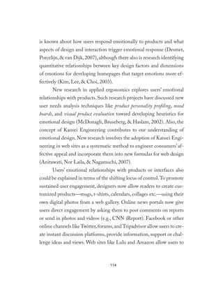 is known about how users respond emotionally to products and what
aspects of design and interaction trigger emotional response (Desmet,
Porcelijn,& van Dijk,2007),although there also is research identifying
quantitative relationships between key design factors and dimensions
of emotions for developing homepages that target emotions more ef-
fectively (Kim, Lee, & Choi, 2003).
New research in applied ergonomics explores users’ emotional
relationships with products. Such research projects have discussed new
user needs analysis techniques like product personality profiling, mood
boards, and visual product evaluation toward developing heuristics for
emotional design (McDonagh, Bruseberg, & Haslam, 2002). Also, the
concept of Kansei Engineering contributes to our understanding of
emotional design. New research involves the adoption of Kansei Engi-
neering in web sites as a systematic method to engineer consumers’af-
fective appeal and incorporate them into new formulas for web design
(Anitawati, Nor Laila, & Nagamuchi, 2007).
Users’ emotional relationships with products or interfaces also
could be explained in terms of the shifting locus of control.To promote
sustained user engagement, designers now allow readers to create cus-
tomized products—mugs, t-shirts, calendars, collages etc.—using their
own digital photos from a web gallery. Online news portals now give
users direct engagement by asking them to post comments on reports
or send in photos and videos (e.g., CNN iReport). Facebook or other
online channels like Twitter,forums,and Tripadvisor allow users to cre-
ate instant discussion platforms, provide information, support or chal-
lenge ideas and views. Web sites like Lulu and Amazon allow users to
114
 