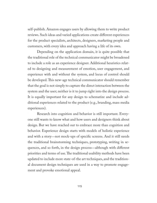 self-publish. Amazon engages users by allowing them to write product
reviews. Such ideas and varied applications create different experiences
for the product specialists, architects, designers, marketing people and
customers, with every idea and approach having a life of its own.
Depending on the application domain, it is quite possible that
the traditional role of the technical communicator might be broadened
to include a role as an experience designer. Additional heuristics relat-
ed to designing and measurement of emotion, user engagement, and
experience with and without the system, and locus of control should
be developed.This new-age technical communicator should remember
that the goal is not simply to capture the direct interaction between the
system and the user; neither is it to jump right into the design process.
It is equally important for any design to schematize and include ad-
ditional experiences related to the product (e.g., branding, mass media
experiences).
Research into cognition and behavior is still important. Every-
one still wants to know what and how users and designers think about
design. But we have reached out to embrace more than cognition and
behavior. Experience design starts with models of holistic experience
and with a story—not mock-ups of specific screens. And it still needs
the traditional brainstorming techniques, prototyping, writing in se-
quences, and so forth, in the design process—although with different
priorities and terms of use.The traditional usability methods have been
updated to include more state-of-the art techniques, and the tradition-
al document design techniques are used in a way to promote engage-
ment and provoke emotional appeal.
115
 