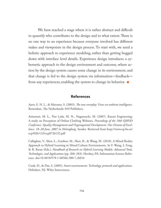 We have reached a stage where it is rather abstract and difficult
to quantify who contributes to the design and to what extent. There is
no one way to an experience because everyone involved has different
stakes and viewpoints in the design process. To start with, we need a
holistic approach to experience modeling, rather than getting bogged
down with interface level details. Experience design introduces a cy-
bernetic approach to the design environment and outcome, where ac-
tion by the design system causes some change in its environment, and
that change is fed to the design system via information—feedback—
from any experiencer, enabling the system to change its behavior. ■
References
Aarts, E. H. L., & Marzano, S. (2003). The new everyday: Views on ambient intelligence.
Rotterdam, The Netherlands: 010 Publishers.
Anitawati, M. L., Nor Laila, M. N., Nagamuchi, M. (2007). Kansei Engineering:
A study on Perception of Online Clothing Websites, Proceedings of the 10th QMOD
Conference. Quality Management and Organiqatinal Development. Our Dreams of Excel-
lence, 18–20 June, 2007 in Helsingborg, Sweden. Retrieved from http://www.ep.liu.se/
ecp/026/132/ecp0726132.pdf
Callaghan, V., Shen, L., Gardner, M., Shen, R., & Wang, M. (2010). A Mixed Reality
Approach to Hybrid Learning in Mixed Culture Environments. In F. Wang, J. Fong,
& R. Kwan (Eds.), Handbook of Research on Hybrid Learning Models: Advanced Tools,
Technologies, and Applications (pp. 260–283). Hershey, PA: Information Science Refer-
ence. doi:10.4018/978-1-60566-380-7.ch016
Cook, D., & Das, S. (2005). Smart environments: Technology, protocols and applications.
Hoboken, NJ: Wiley-Interscience.
116
 