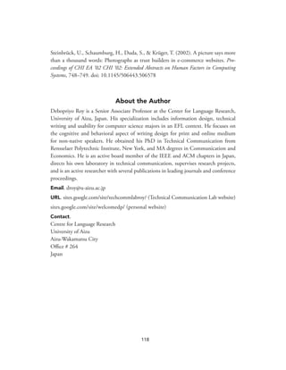 Steinbrück, U., Schaumburg, H., Duda, S., & Krüger, T. (2002). A picture says more
than a thousand words: Photographs as trust builders in e-commerce websites. Pro-
ceedings of CHI EA ‘02 CHI ‘02: Extended Abstracts on Human Factors in Computing
Systems, 748–749. doi: 10.1145/506443.506578
About the Author
Debopriyo Roy is a Senior Associate Professor at the Center for Language Research,
University of Aizu, Japan. His specialization includes information design, technical
writing and usability for computer science majors in an EFL context. He focuses on
the cognitive and behavioral aspect of writing design for print and online medium
for non-native speakers. He obtained his PhD in Technical Communication from
Rensselaer Polytechnic Institute, New York, and MA degrees in Communication and
Economics. He is an active board member of the IEEE and ACM chapters in Japan,
directs his own laboratory in technical communication, supervises research projects,
and is an active researcher with several publications in leading journals and conference
proceedings.
Email. droy@u-aizu.ac.jp
URL. sites.google.com/site/techcommlabroy/ (Technical Communication Lab website)
sites.google.com/site/welcomedp/ (personal website)
Contact.
Centre for Language Research
University of Aizu
Aizu-Wakamatsu City
Office # 264
Japan
118
 