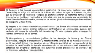 3) Respeto a las formas documentales existentes. Es importante destacar que este
Decreto-Ley no obliga a la utilización de la firma electrónica en lugar de la manuscrita, sino
que su utilización es voluntaria. Tampoco se pretende alterar las restantes formas de los
diversos actos jurídicos, registrales y notariales, sino que se propone que un mensaje de
datos firmado electrónicamente, no carezca de validez jurídica únicamente por la naturaleza
de su soporte y de su firma.
4) Respeto a las firmas electrónicas preexistentes. Las firmas electrónicas utilizadas en
grupos cerrados donde existan relaciones contractuales ya establecidas, pueden ser
excluidas del campo de aplicación del Decreto-Ley. En este contexto debe prevalecer la
libertad contractual de las partes.
5) Otorgamiento y reconocimiento jurídico de los Mensajes de Datos y las Firmas
Electrónicas. Asegura el otorgamiento y reconocimiento jurídico de los mensajes de datos,
las firmas electrónicas y los servicios de certificación provistos por los proveedores de
servicios de certificación, incluyendo mecanismos de reconocimiento a nivel internacional.
Establece las exigencias esenciales que cumplirán dichos proveedores de servicios de
certificación, incluida su responsabilidad
 